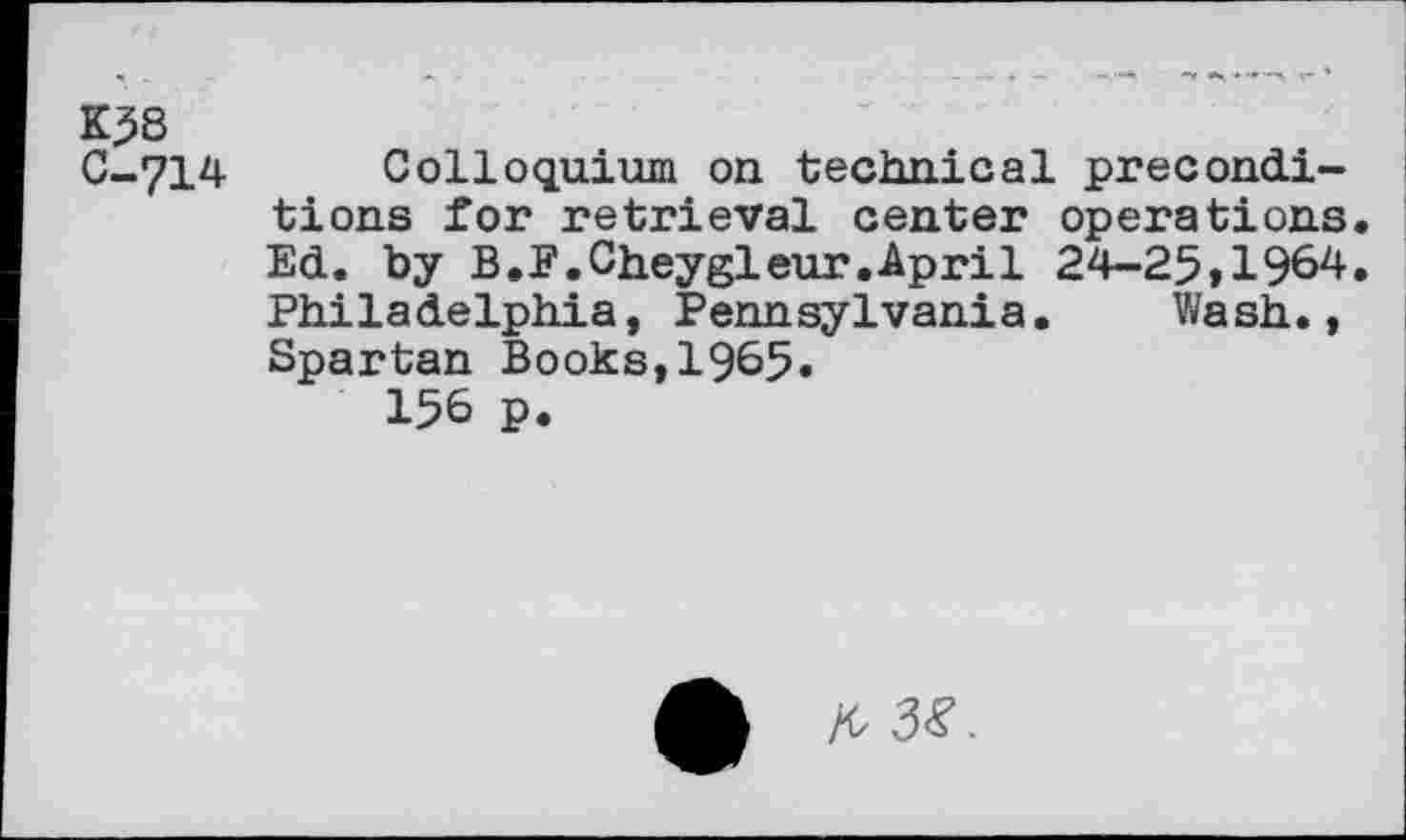 ﻿K58
C—712*- Colloquium on technical preconditions for retrieval center operations. Ed. by B.F.Cheygleur.April 24-25»1964. Philadelphia, Pennsylvania. Wash., Spartan Books,1965.
156 P.
